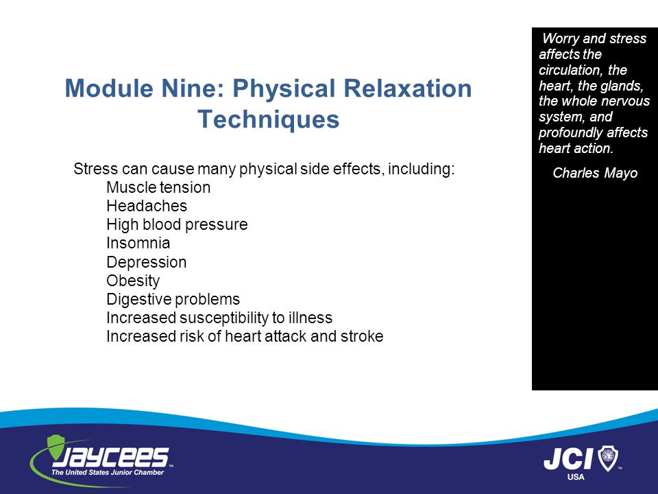 Module Nine: Physical Relaxation Techniques Stress can cause many physical side effects, including: Muscle tension Headaches High blood pressure Insomnia Depression Obesity Digestive problems Increased susceptibility to illness Increased risk of heart attack and stroke Worry and stress affects the circulation, the heart, the glands, the whole nervous system, and profoundly affects heart action.