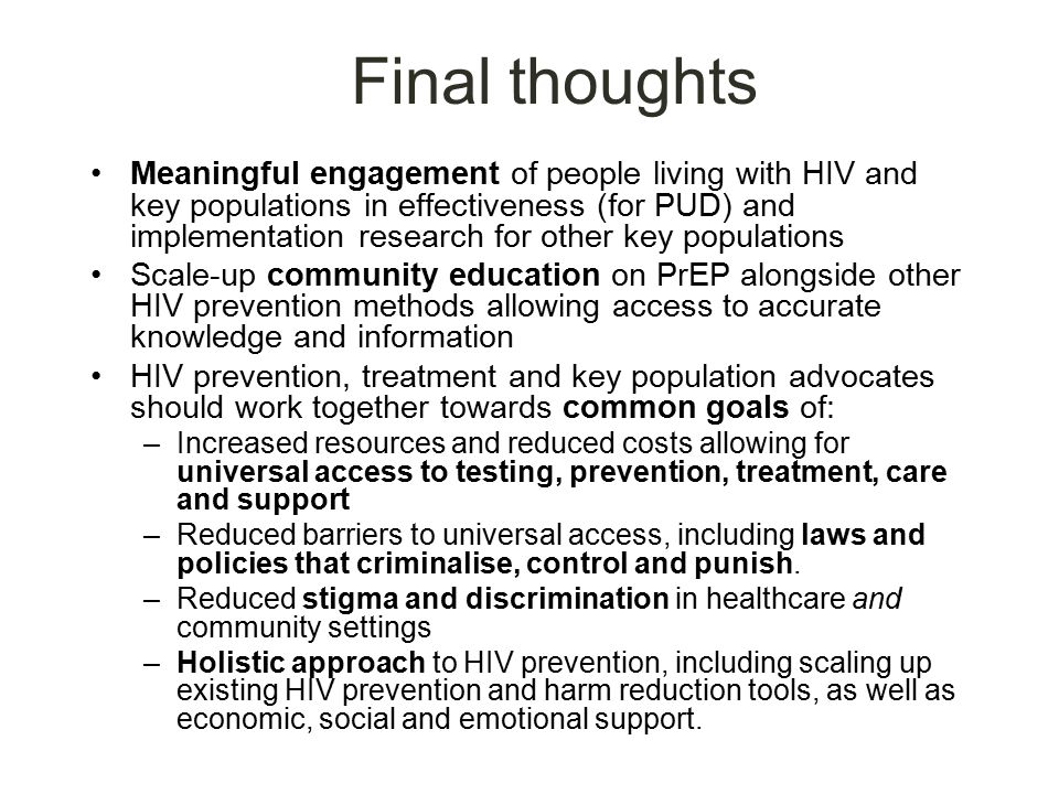 Final thoughts Meaningful engagement of people living with HIV and key populations in effectiveness (for PUD) and implementation research for other key populations Scale-up community education on PrEP alongside other HIV prevention methods allowing access to accurate knowledge and information HIV prevention, treatment and key population advocates should work together towards common goals of: –Increased resources and reduced costs allowing for universal access to testing, prevention, treatment, care and support –Reduced barriers to universal access, including laws and policies that criminalise, control and punish.
