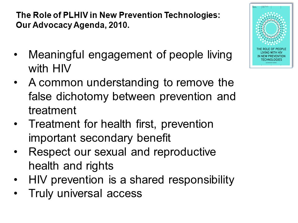 Meaningful engagement of people living with HIV A common understanding to remove the false dichotomy between prevention and treatment Treatment for health first, prevention important secondary benefit Respect our sexual and reproductive health and rights HIV prevention is a shared responsibility Truly universal access The Role of PLHIV in New Prevention Technologies: Our Advocacy Agenda, 2010.