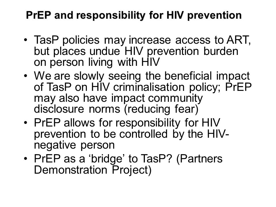 PrEP and responsibility for HIV prevention TasP policies may increase access to ART, but places undue HIV prevention burden on person living with HIV We are slowly seeing the beneficial impact of TasP on HIV criminalisation policy; PrEP may also have impact community disclosure norms (reducing fear) PrEP allows for responsibility for HIV prevention to be controlled by the HIV- negative person PrEP as a ‘bridge’ to TasP.