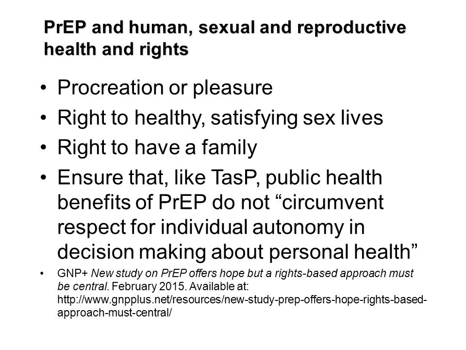 PrEP and human, sexual and reproductive health and rights Procreation or pleasure Right to healthy, satisfying sex lives Right to have a family Ensure that, like TasP, public health benefits of PrEP do not circumvent respect for individual autonomy in decision making about personal health GNP+ New study on PrEP offers hope but a rights-based approach must be central.