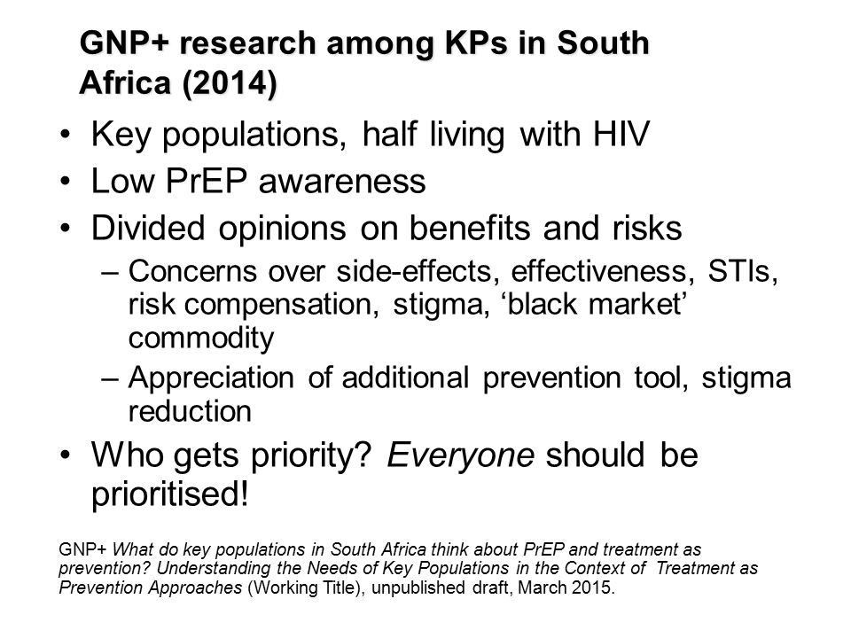 Key populations, half living with HIV Low PrEP awareness Divided opinions on benefits and risks –Concerns over side-effects, effectiveness, STIs, risk compensation, stigma, ‘black market’ commodity –Appreciation of additional prevention tool, stigma reduction Who gets priority.