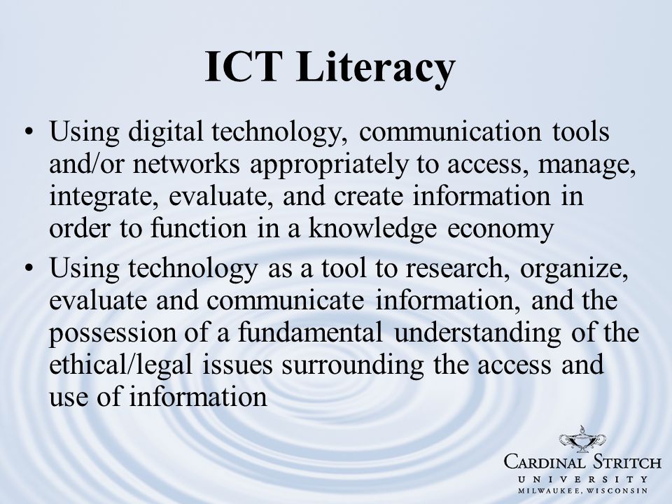 ICT Literacy Using digital technology, communication tools and/or networks appropriately to access, manage, integrate, evaluate, and create information in order to function in a knowledge economy Using technology as a tool to research, organize, evaluate and communicate information, and the possession of a fundamental understanding of the ethical/legal issues surrounding the access and use of information