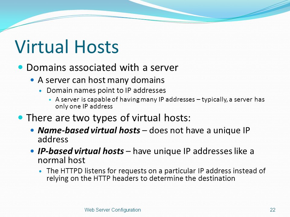 Virtual Hosts Domains associated with a server A server can host many domains Domain names point to IP addresses A server is capable of having many IP addresses – typically, a server has only one IP address There are two types of virtual hosts: Name-based virtual hosts – does not have a unique IP address IP-based virtual hosts – have unique IP addresses like a normal host The HTTPD listens for requests on a particular IP address instead of relying on the HTTP headers to determine the destination Web Server Configuration22