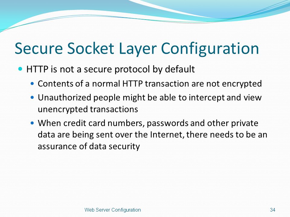 Secure Socket Layer Configuration HTTP is not a secure protocol by default Contents of a normal HTTP transaction are not encrypted Unauthorized people might be able to intercept and view unencrypted transactions When credit card numbers, passwords and other private data are being sent over the Internet, there needs to be an assurance of data security Web Server Configuration34