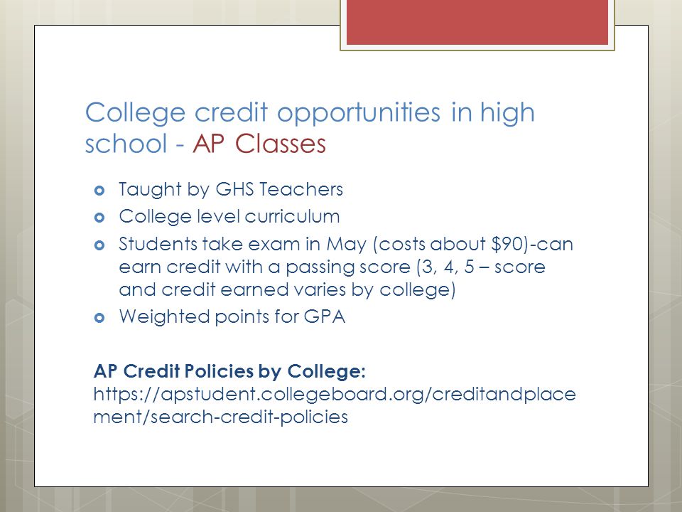 College credit opportunities in high school - AP Classes  Taught by GHS Teachers  College level curriculum  Students take exam in May (costs about $90)-can earn credit with a passing score (3, 4, 5 – score and credit earned varies by college)  Weighted points for GPA AP Credit Policies by College:   ment/search-credit-policies
