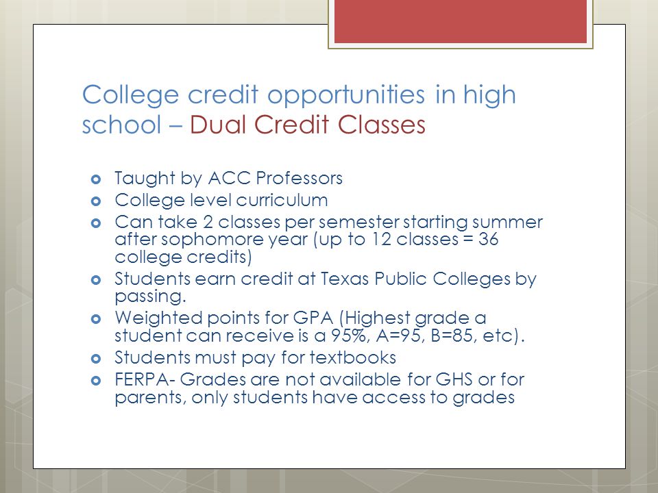 College credit opportunities in high school – Dual Credit Classes  Taught by ACC Professors  College level curriculum  Can take 2 classes per semester starting summer after sophomore year (up to 12 classes = 36 college credits)  Students earn credit at Texas Public Colleges by passing.