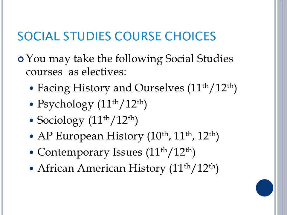 SOCIAL STUDIES COURSE CHOICES You may take the following Social Studies courses as electives: Facing History and Ourselves (11 th /12 th ) Psychology (11 th /12 th ) Sociology (11 th /12 th ) AP European History (10 th, 11 th, 12 th ) Contemporary Issues (11 th /12 th ) African American History (11 th /12 th )