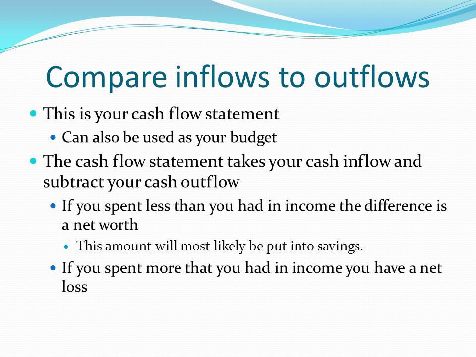 Compare inflows to outflows This is your cash flow statement Can also be used as your budget The cash flow statement takes your cash inflow and subtract your cash outflow If you spent less than you had in income the difference is a net worth This amount will most likely be put into savings.