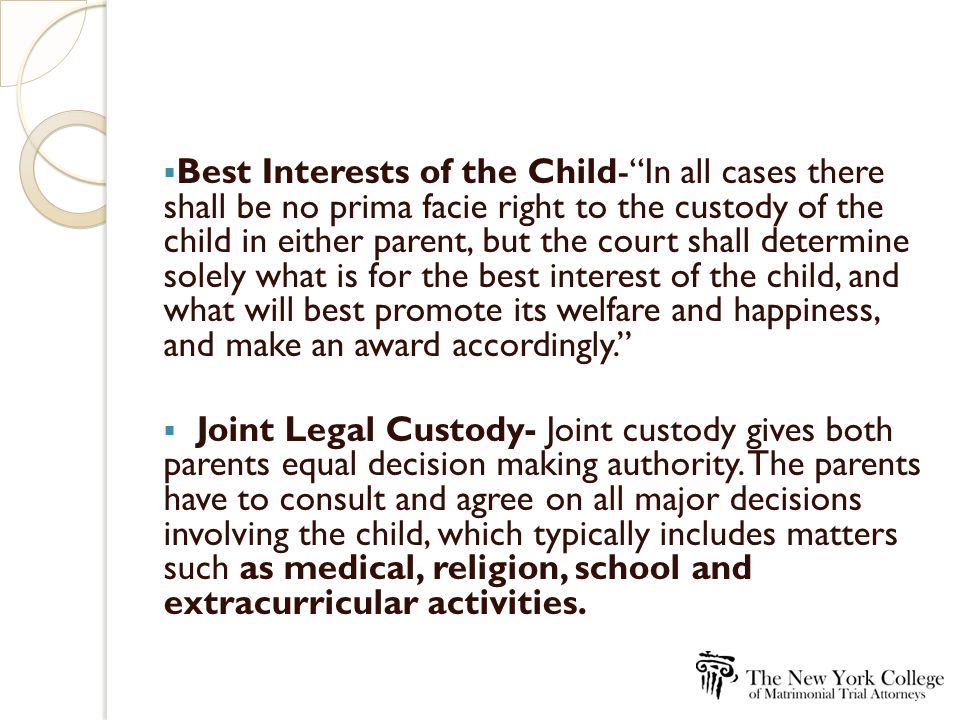  Best Interests of the Child- In all cases there shall be no prima facie right to the custody of the child in either parent, but the court shall determine solely what is for the best interest of the child, and what will best promote its welfare and happiness, and make an award accordingly.  Joint Legal Custody- Joint custody gives both parents equal decision making authority.