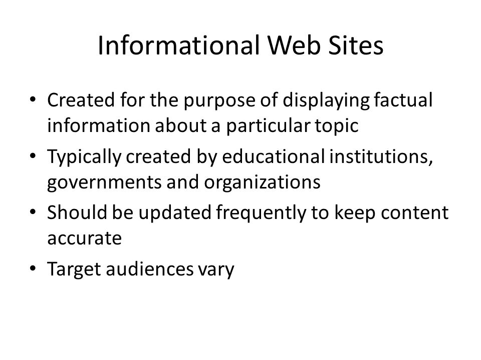 Informational Web Sites Created for the purpose of displaying factual information about a particular topic Typically created by educational institutions, governments and organizations Should be updated frequently to keep content accurate Target audiences vary