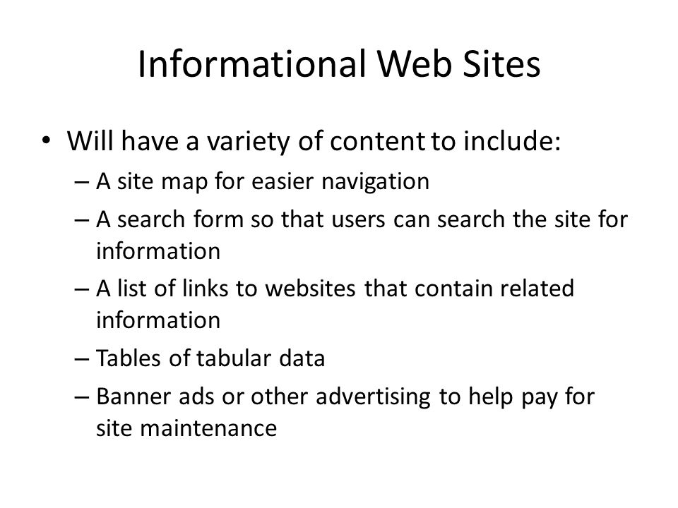 Informational Web Sites Will have a variety of content to include: – A site map for easier navigation – A search form so that users can search the site for information – A list of links to websites that contain related information – Tables of tabular data – Banner ads or other advertising to help pay for site maintenance