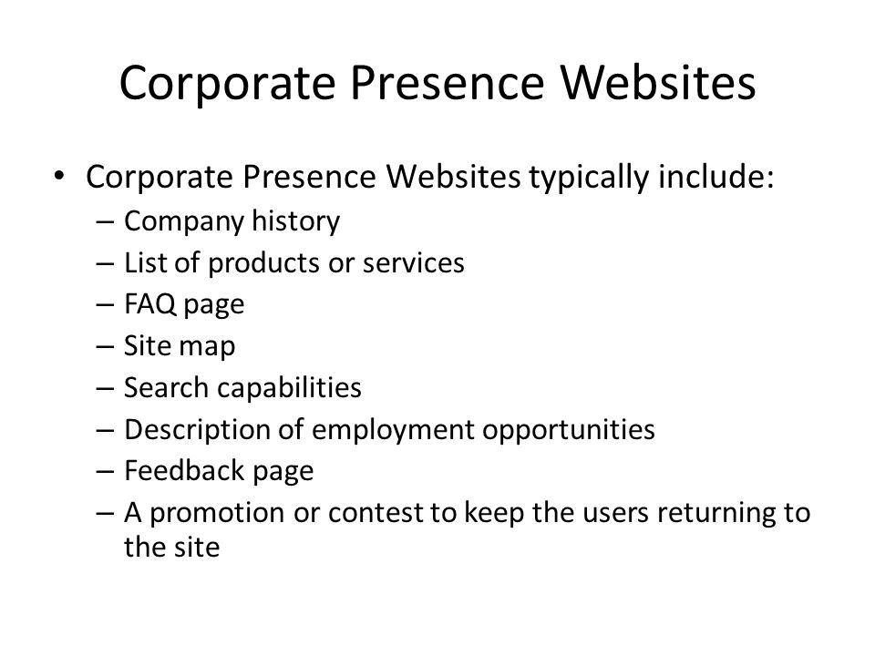 Corporate Presence Websites Corporate Presence Websites typically include: – Company history – List of products or services – FAQ page – Site map – Search capabilities – Description of employment opportunities – Feedback page – A promotion or contest to keep the users returning to the site