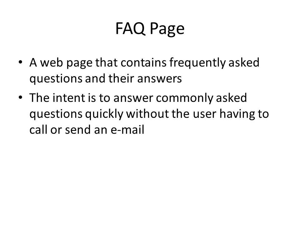 FAQ Page A web page that contains frequently asked questions and their answers The intent is to answer commonly asked questions quickly without the user having to call or send an