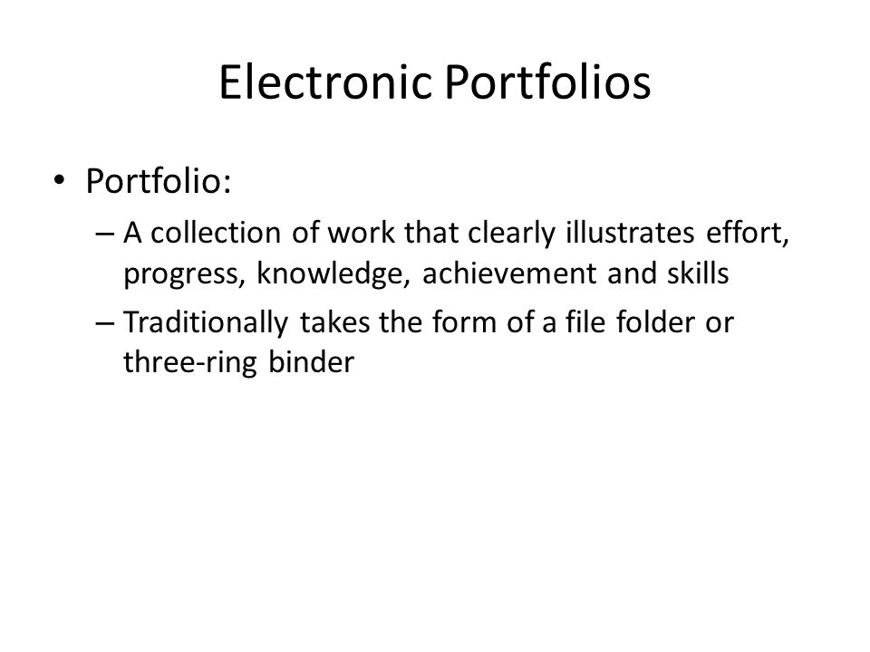 Electronic Portfolios Portfolio: – A collection of work that clearly illustrates effort, progress, knowledge, achievement and skills – Traditionally takes the form of a file folder or three-ring binder