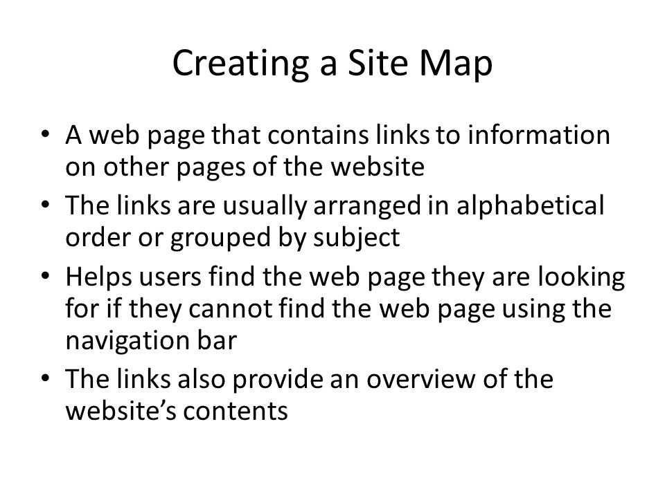 Creating a Site Map A web page that contains links to information on other pages of the website The links are usually arranged in alphabetical order or grouped by subject Helps users find the web page they are looking for if they cannot find the web page using the navigation bar The links also provide an overview of the website’s contents