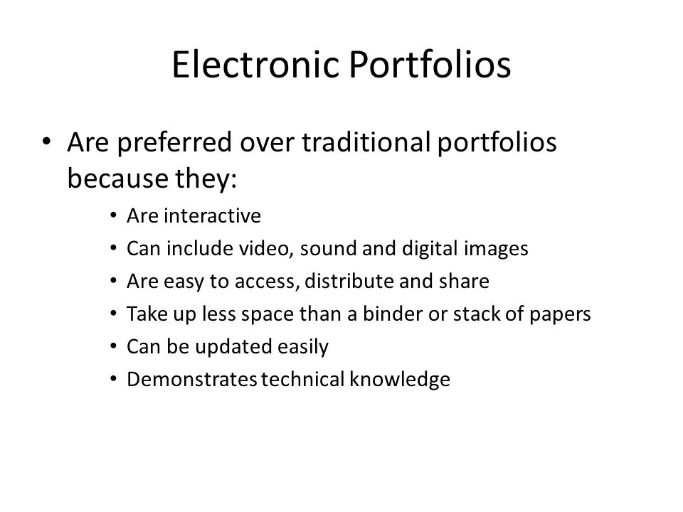 Electronic Portfolios Are preferred over traditional portfolios because they: Are interactive Can include video, sound and digital images Are easy to access, distribute and share Take up less space than a binder or stack of papers Can be updated easily Demonstrates technical knowledge