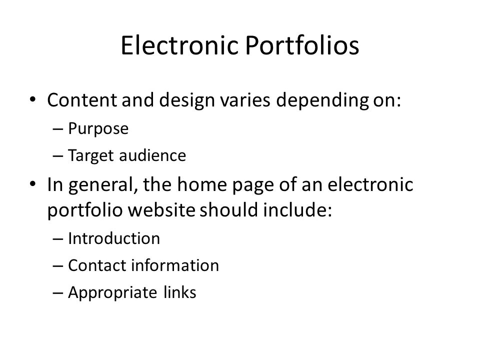 Electronic Portfolios Content and design varies depending on: – Purpose – Target audience In general, the home page of an electronic portfolio website should include: – Introduction – Contact information – Appropriate links