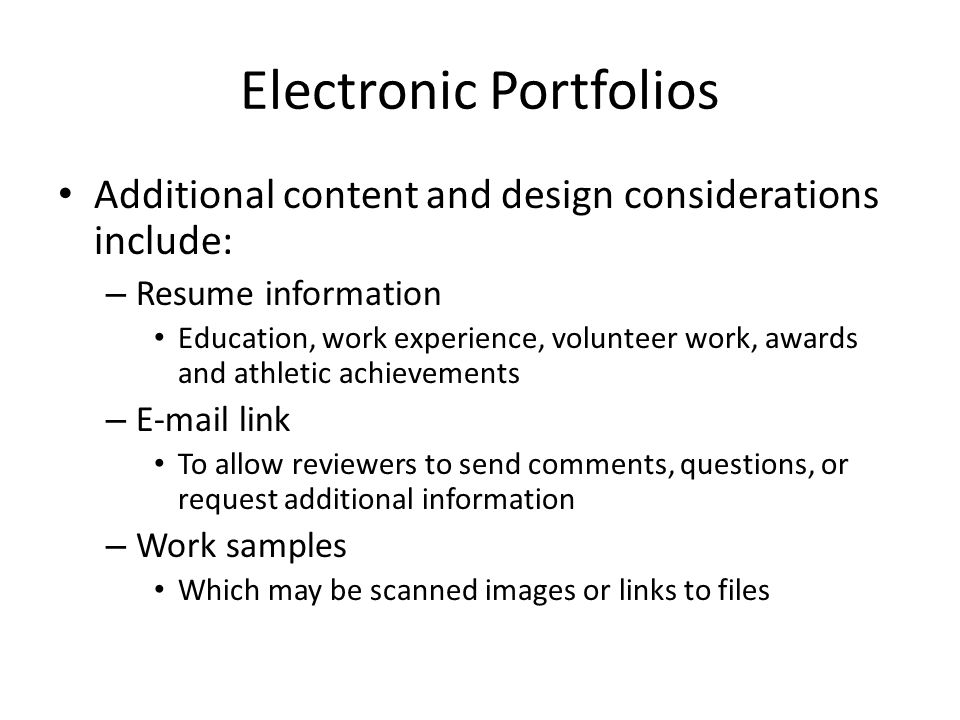 Electronic Portfolios Additional content and design considerations include: – Resume information Education, work experience, volunteer work, awards and athletic achievements –  link To allow reviewers to send comments, questions, or request additional information – Work samples Which may be scanned images or links to files