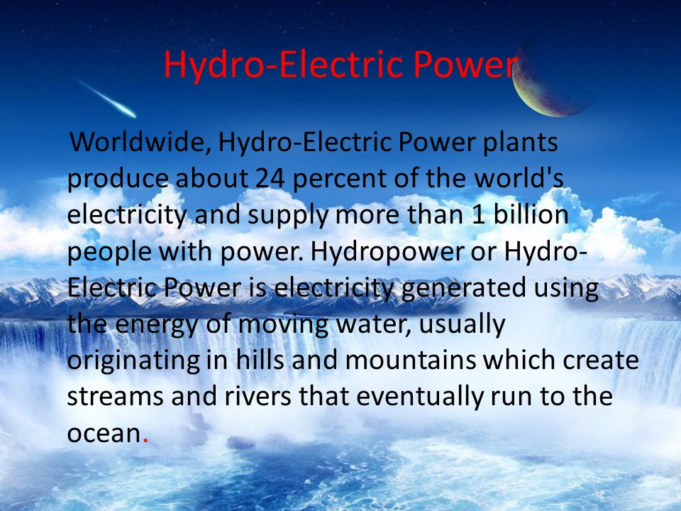 Worldwide, Hydro-Electric Power plants produce about 24 percent of the world s electricity and supply more than 1 billion people with power.