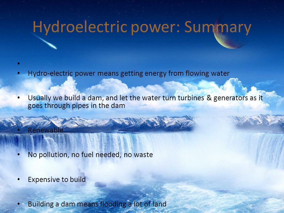 Hydroelectric power: Summary Hydro-electric power means getting energy from flowing water Usually we build a dam, and let the water turn turbines & generators as it goes through pipes in the dam Renewable No pollution, no fuel needed, no waste Expensive to build Building a dam means flooding a lot of land