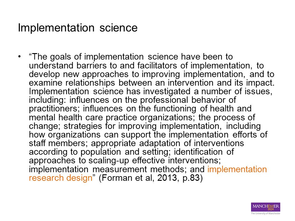 Implementation science The goals of implementation science have been to understand barriers to and facilitators of implementation, to develop new approaches to improving implementation, and to examine relationships between an intervention and its impact.