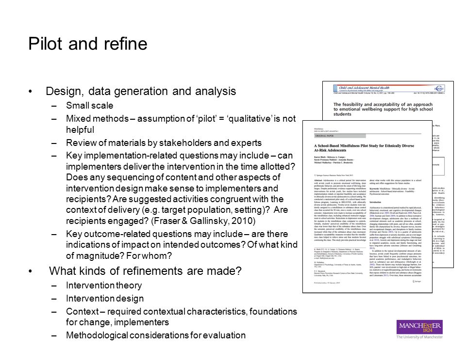 Pilot and refine Design, data generation and analysis –Small scale –Mixed methods – assumption of ‘pilot’ = ‘qualitative’ is not helpful –Review of materials by stakeholders and experts –Key implementation-related questions may include – can implementers deliver the intervention in the time allotted.