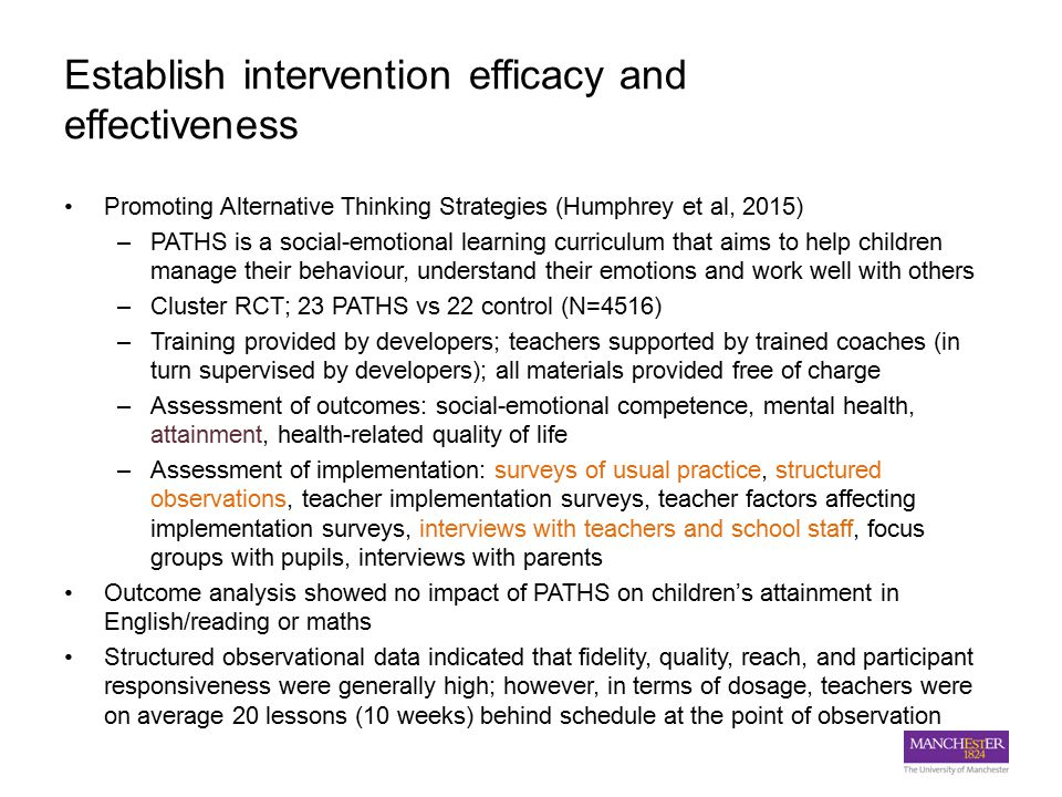 Establish intervention efficacy and effectiveness Promoting Alternative Thinking Strategies (Humphrey et al, 2015) –PATHS is a social-emotional learning curriculum that aims to help children manage their behaviour, understand their emotions and work well with others –Cluster RCT; 23 PATHS vs 22 control (N=4516) –Training provided by developers; teachers supported by trained coaches (in turn supervised by developers); all materials provided free of charge –Assessment of outcomes: social-emotional competence, mental health, attainment, health-related quality of life –Assessment of implementation: surveys of usual practice, structured observations, teacher implementation surveys, teacher factors affecting implementation surveys, interviews with teachers and school staff, focus groups with pupils, interviews with parents Outcome analysis showed no impact of PATHS on children’s attainment in English/reading or maths Structured observational data indicated that fidelity, quality, reach, and participant responsiveness were generally high; however, in terms of dosage, teachers were on average 20 lessons (10 weeks) behind schedule at the point of observation