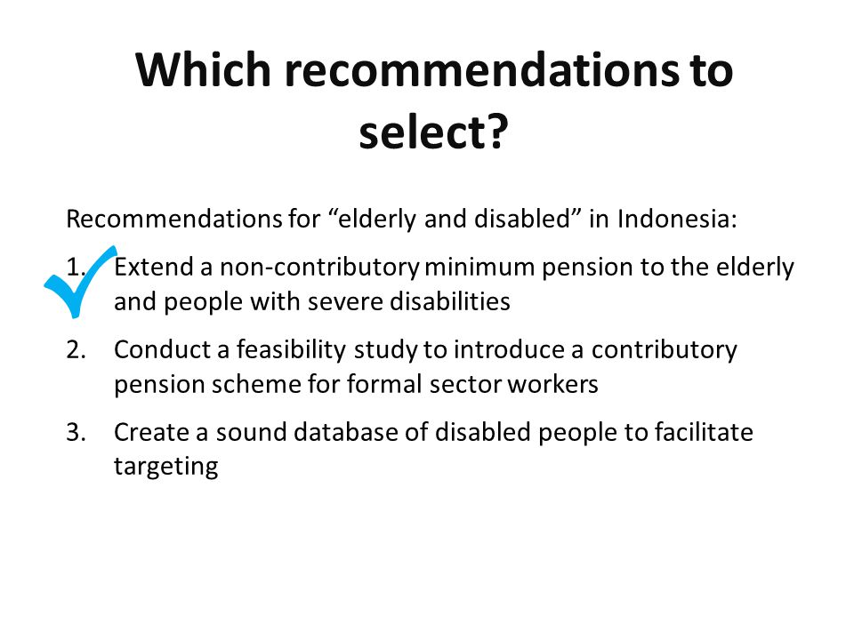 √ Recommendations for elderly and disabled in Indonesia: 1.Extend a non-contributory minimum pension to the elderly and people with severe disabilities 2.Conduct a feasibility study to introduce a contributory pension scheme for formal sector workers 3.Create a sound database of disabled people to facilitate targeting Which recommendations to select