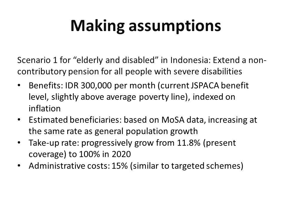 Making assumptions Scenario 1 for elderly and disabled in Indonesia: Extend a non- contributory pension for all people with severe disabilities Benefits: IDR 300,000 per month (current JSPACA benefit level, slightly above average poverty line), indexed on inflation Estimated beneficiaries: based on MoSA data, increasing at the same rate as general population growth Take-up rate: progressively grow from 11.8% (present coverage) to 100% in 2020 Administrative costs: 15% (similar to targeted schemes)