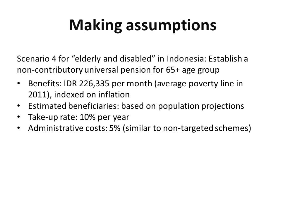 Making assumptions Scenario 4 for elderly and disabled in Indonesia: Establish a non-contributory universal pension for 65+ age group Benefits: IDR 226,335 per month (average poverty line in 2011), indexed on inflation Estimated beneficiaries: based on population projections Take-up rate: 10% per year Administrative costs: 5% (similar to non-targeted schemes)
