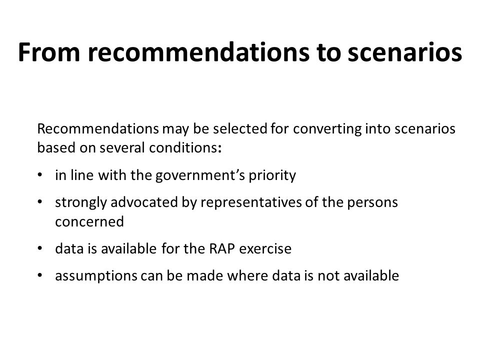 From recommendations to scenarios Recommendations may be selected for converting into scenarios based on several conditions: in line with the government’s priority strongly advocated by representatives of the persons concerned data is available for the RAP exercise assumptions can be made where data is not available