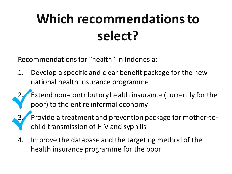 √ √ Recommendations for health in Indonesia: 1.Develop a specific and clear benefit package for the new national health insurance programme 2.Extend non-contributory health insurance (currently for the poor) to the entire informal economy 3.Provide a treatment and prevention package for mother-to- child transmission of HIV and syphilis 4.Improve the database and the targeting method of the health insurance programme for the poor Which recommendations to select