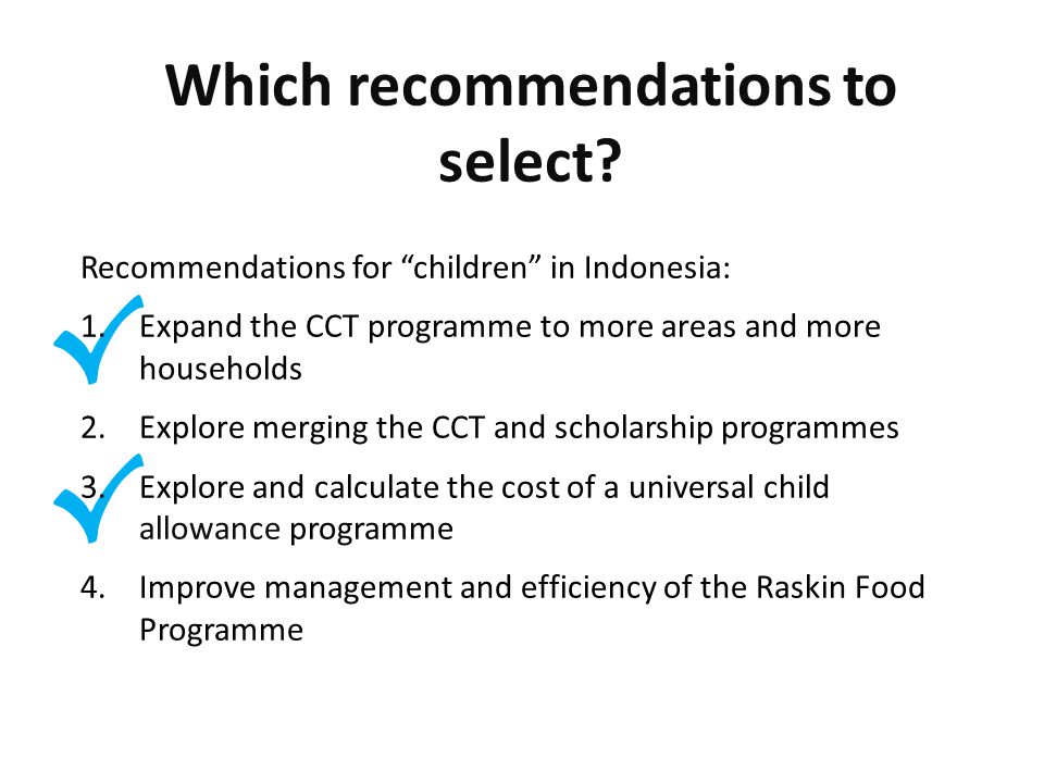 √ √ Recommendations for children in Indonesia: 1.Expand the CCT programme to more areas and more households 2.Explore merging the CCT and scholarship programmes 3.Explore and calculate the cost of a universal child allowance programme 4.Improve management and efficiency of the Raskin Food Programme Which recommendations to select