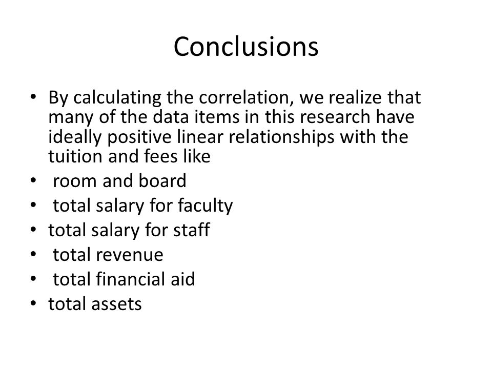 Conclusions By calculating the correlation, we realize that many of the data items in this research have ideally positive linear relationships with the tuition and fees like room and board total salary for faculty total salary for staff total revenue total financial aid total assets
