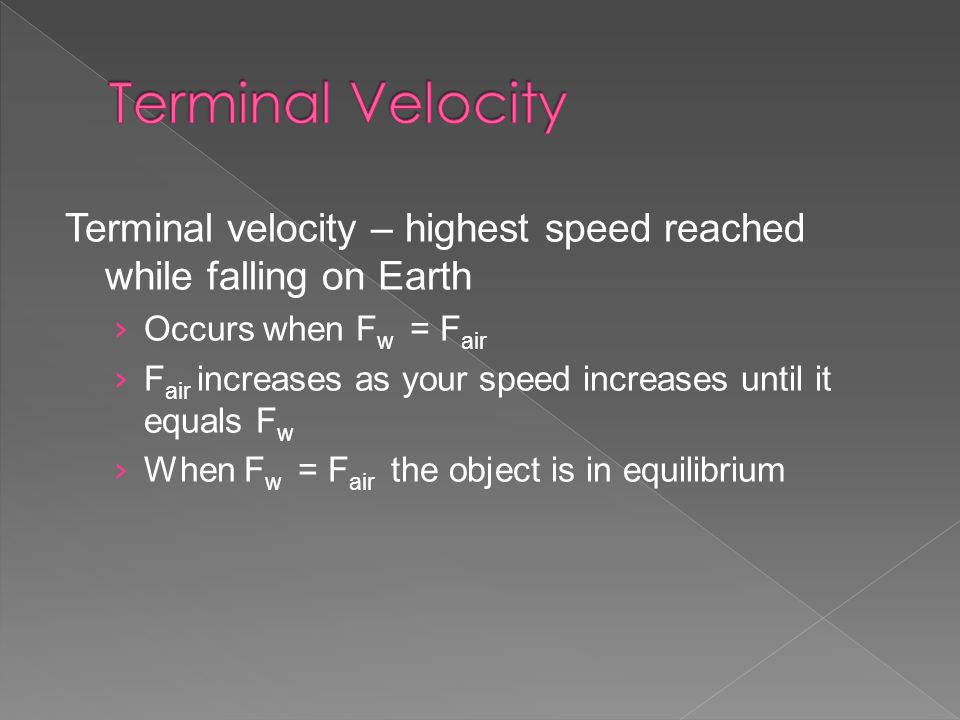 Terminal velocity – highest speed reached while falling on Earth › Occurs when F w = F air › F air increases as your speed increases until it equals F w › When F w = F air the object is in equilibrium