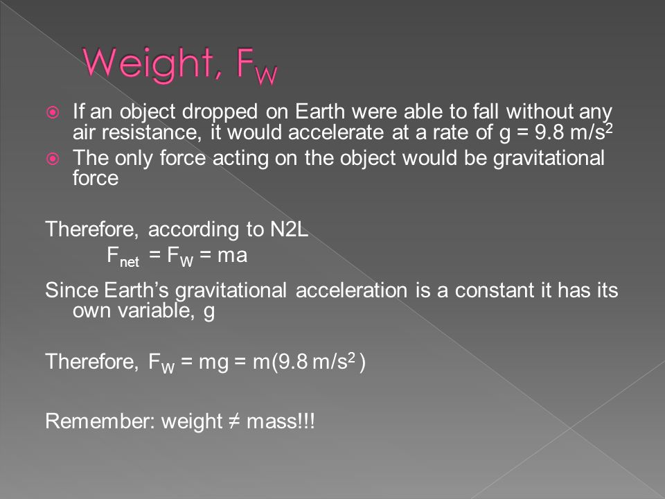  If an object dropped on Earth were able to fall without any air resistance, it would accelerate at a rate of g = 9.8 m/s 2  The only force acting on the object would be gravitational force Therefore, according to N2L F net = F W = ma Since Earth’s gravitational acceleration is a constant it has its own variable, g Therefore, F W = mg = m(9.8 m/s 2 ) Remember: weight ≠ mass!!!
