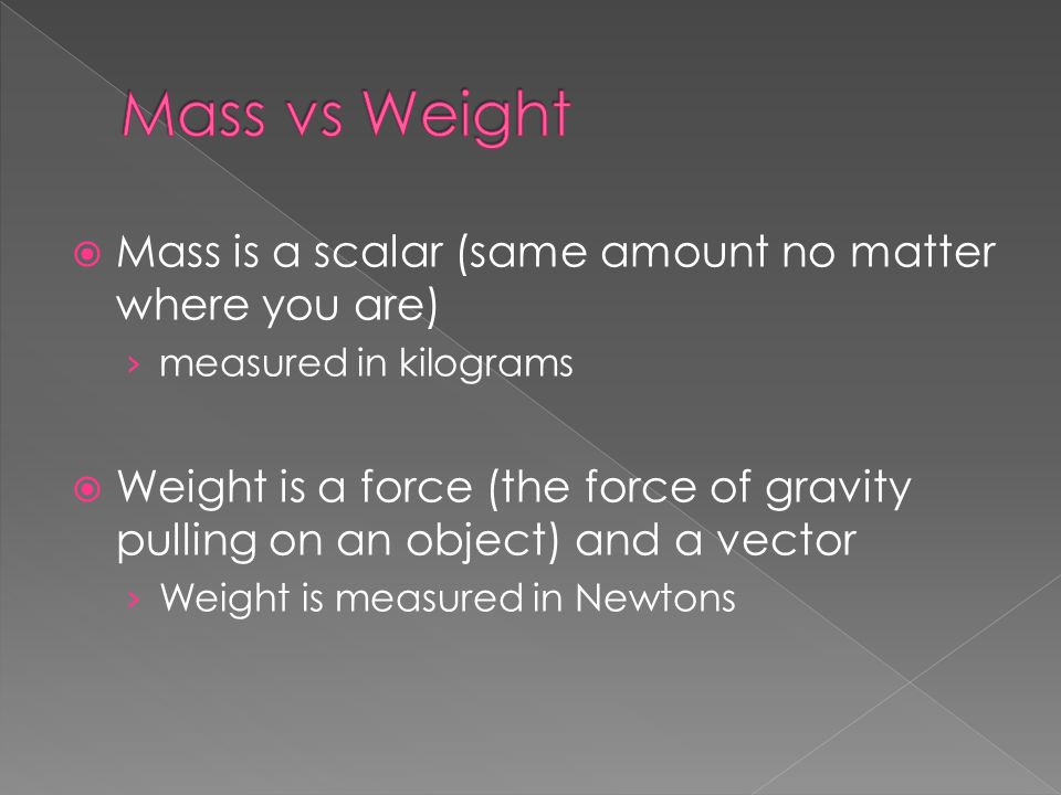  Mass is a scalar (same amount no matter where you are) › measured in kilograms  Weight is a force (the force of gravity pulling on an object) and a vector › Weight is measured in Newtons