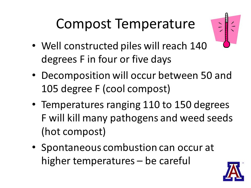 Compost Temperature Well constructed piles will reach 140 degrees F in four or five days Decomposition will occur between 50 and 105 degree F (cool compost) Temperatures ranging 110 to 150 degrees F will kill many pathogens and weed seeds (hot compost) Spontaneous combustion can occur at higher temperatures – be careful