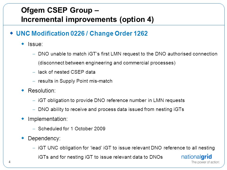 4 Ofgem CSEP Group – Incremental improvements (option 4)  UNC Modification 0226 / Change Order 1262  Issue: – DNO unable to match iGT’s first LMN request to the DNO authorised connection (disconnect between engineering and commercial processes) – lack of nested CSEP data – results in Supply Point mis-match  Resolution: – iGT obligation to provide DNO reference number in LMN requests – DNO ability to receive and process data issued from nesting iGTs  Implementation: – Scheduled for 1 October 2009  Dependency: – iGT UNC obligation for ‘lead’ iGT to issue relevant DNO reference to all nesting iGTs and for nesting iGT to issue relevant data to DNOs