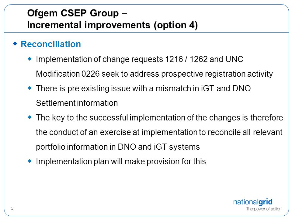5 Ofgem CSEP Group – Incremental improvements (option 4)  Reconciliation  Implementation of change requests 1216 / 1262 and UNC Modification 0226 seek to address prospective registration activity  There is pre existing issue with a mismatch in iGT and DNO Settlement information  The key to the successful implementation of the changes is therefore the conduct of an exercise at implementation to reconcile all relevant portfolio information in DNO and iGT systems  Implementation plan will make provision for this