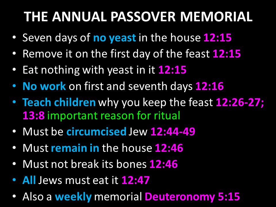 THE ANNUAL PASSOVER MEMORIAL Seven days of no yeast in the house 12:15 Remove it on the first day of the feast 12:15 Eat nothing with yeast in it 12:15 No work on first and seventh days 12:16 Teach children why you keep the feast 12:26-27; 13:8 important reason for ritual Must be circumcised Jew 12:44-49 Must remain in the house 12:46 Must not break its bones 12:46 All Jews must eat it 12:47 Also a weekly memorial Deuteronomy 5:15