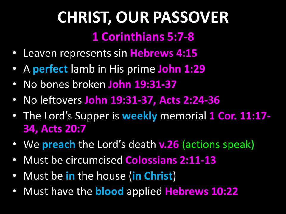 CHRIST, OUR PASSOVER 1 Corinthians 5:7-8 Leaven represents sin Hebrews 4:15 A perfect lamb in His prime John 1:29 No bones broken John 19:31-37 No leftovers John 19:31-37, Acts 2:24-36 The Lord’s Supper is weekly memorial 1 Cor.
