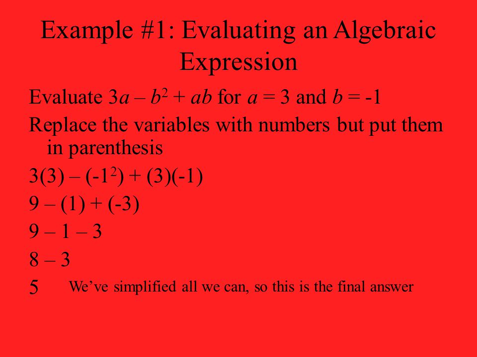 Example #1: Evaluating an Algebraic Expression Evaluate 3a – b 2 + ab for a = 3 and b = -1 Replace the variables with numbers but put them in parenthesis 3(3) – (-1 2 ) + (3)(-1) 9 – (1) + (-3) 9 – 1 – 3 8 – 3 5 We’ve simplified all we can, so this is the final answer