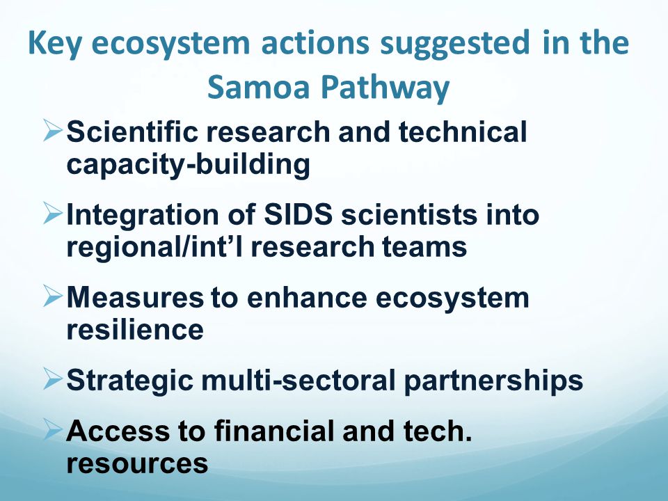 Key ecosystem actions suggested in the Samoa Pathway  Scientific research and technical capacity-building  Integration of SIDS scientists into regional/int’l research teams  Measures to enhance ecosystem resilience  Strategic multi-sectoral partnerships  Access to financial and tech.