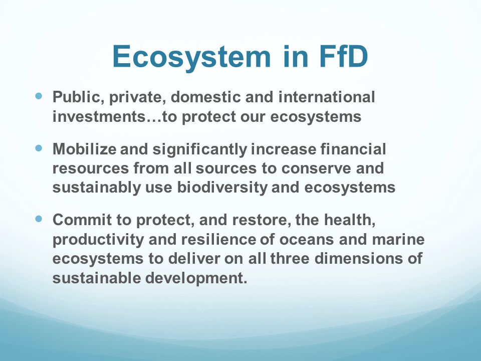 Ecosystem in FfD Public, private, domestic and international investments…to protect our ecosystems Mobilize and significantly increase financial resources from all sources to conserve and sustainably use biodiversity and ecosystems Commit to protect, and restore, the health, productivity and resilience of oceans and marine ecosystems to deliver on all three dimensions of sustainable development.