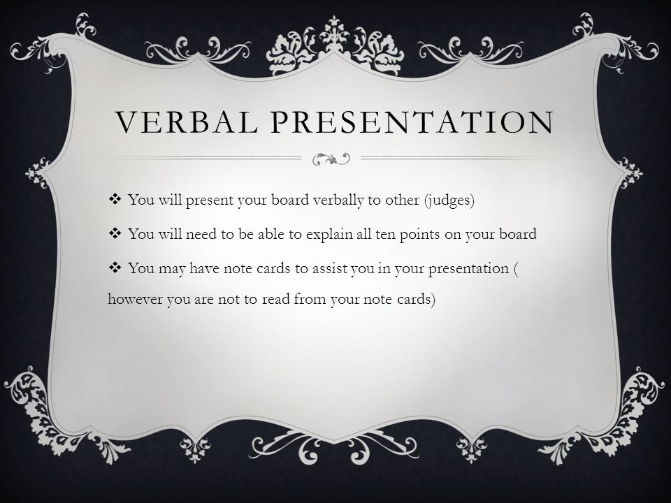 VERBAL PRESENTATION  You will present your board verbally to other (judges)  You will need to be able to explain all ten points on your board  You may have note cards to assist you in your presentation ( however you are not to read from your note cards)