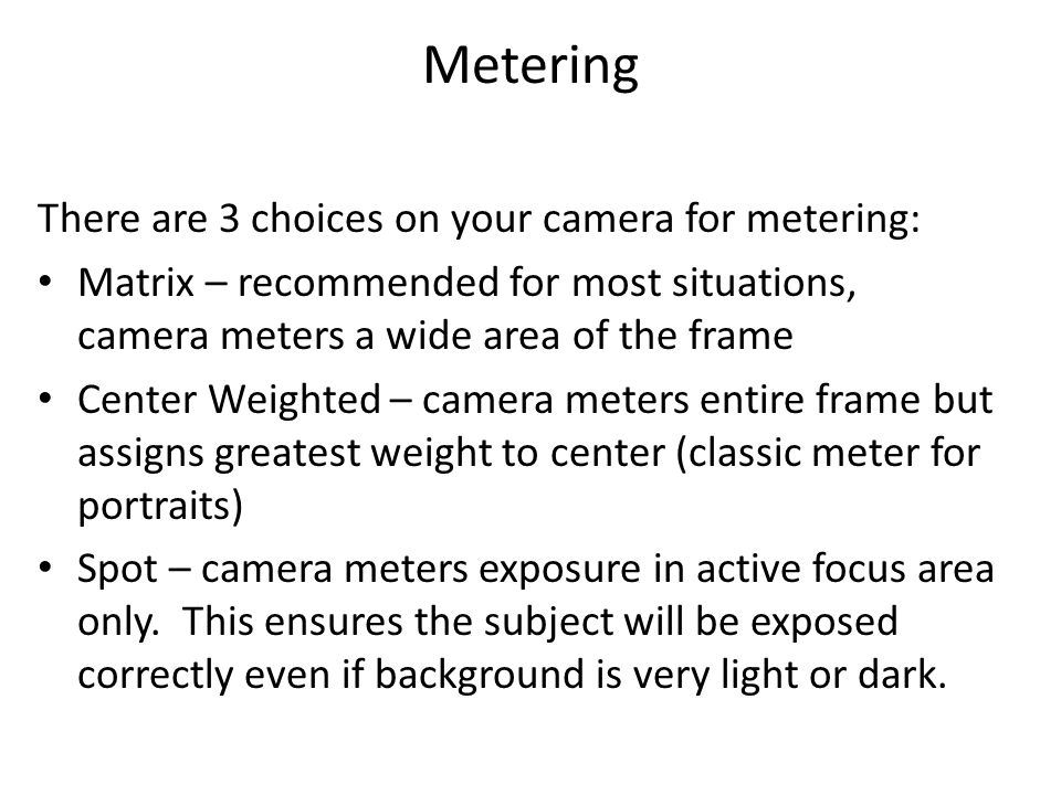 Metering There are 3 choices on your camera for metering: Matrix – recommended for most situations, camera meters a wide area of the frame Center Weighted – camera meters entire frame but assigns greatest weight to center (classic meter for portraits) Spot – camera meters exposure in active focus area only.