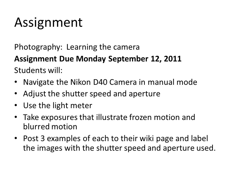 Assignment Photography: Learning the camera Assignment Due Monday September 12, 2011 Students will: Navigate the Nikon D40 Camera in manual mode Adjust the shutter speed and aperture Use the light meter Take exposures that illustrate frozen motion and blurred motion Post 3 examples of each to their wiki page and label the images with the shutter speed and aperture used.