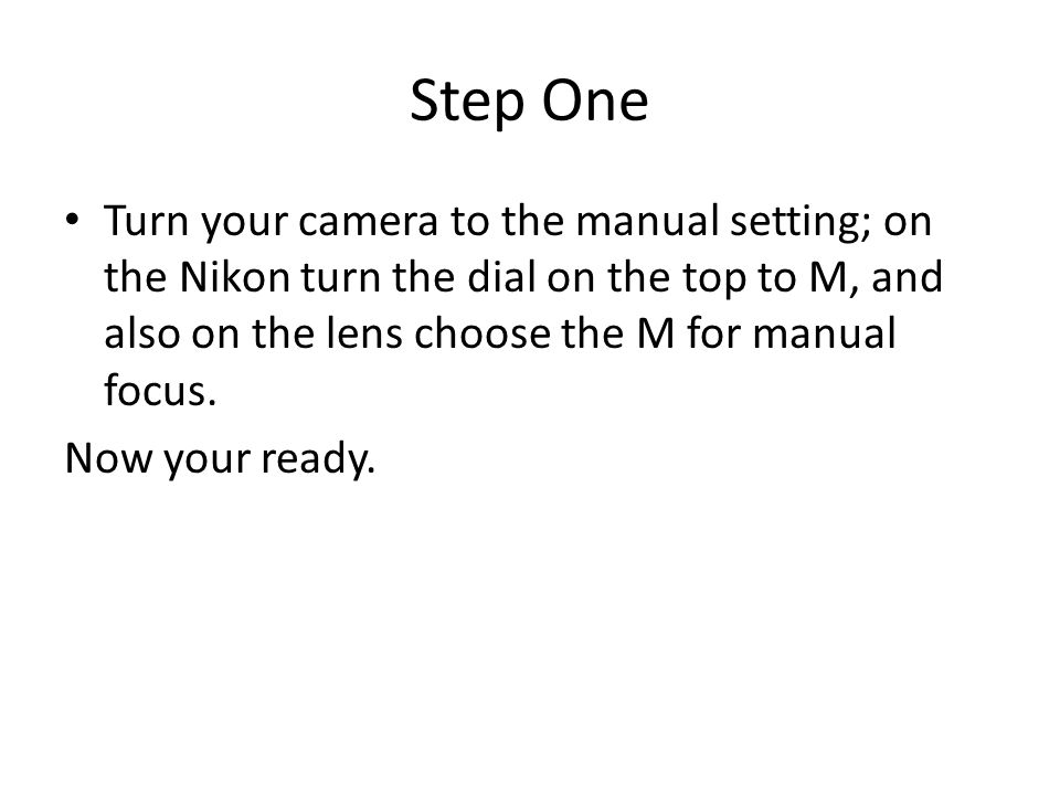 Step One Turn your camera to the manual setting; on the Nikon turn the dial on the top to M, and also on the lens choose the M for manual focus.